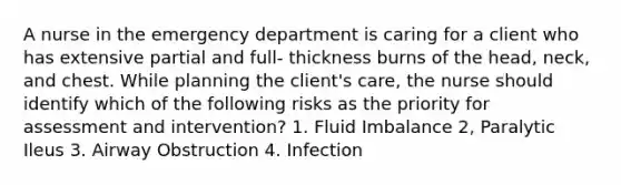 A nurse in the emergency department is caring for a client who has extensive partial and full- thickness burns of the head, neck, and chest. While planning the client's care, the nurse should identify which of the following risks as the priority for assessment and intervention? 1. Fluid Imbalance 2, Paralytic Ileus 3. Airway Obstruction 4. Infection