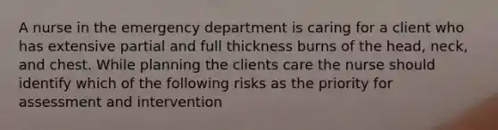 A nurse in the emergency department is caring for a client who has extensive partial and full thickness burns of the head, neck, and chest. While planning the clients care the nurse should identify which of the following risks as the priority for assessment and intervention