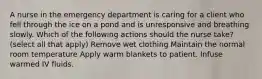 A nurse in the emergency department is caring for a client who fell through the ice on a pond and is unresponsive and breathing slowly. Which of the following actions should the nurse take? (select all that apply) Remove wet clothing Maintain the normal room temperature Apply warm blankets to patient. Infuse warmed IV fluids.