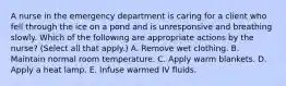 A nurse in the emergency department is caring for a client who fell through the ice on a pond and is unresponsive and breathing slowly. Which of the following are appropriate actions by the nurse? (Select all that apply.) A. Remove wet clothing. B. Maintain normal room temperature. C. Apply warm blankets. D. Apply a heat lamp. E. Infuse warmed IV fluids.