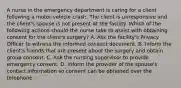 A nurse in the emergency department is caring for a client following a motor-vehicle crash. The client is unresponsive and the client's spouse is not present at the facility. Which of the following actions should the nurse take to assist with obtaining consent for the client's surgery? A. Ask the facility's Privacy Officer to witness the informed consent document. B. Inform the client's friends that are present about the surgery and obtain group consent. C. Ask the nursing supervisor to provide emergency consent. D. Inform the provider of the spouse's contact information so consent can be obtained over the telephone.