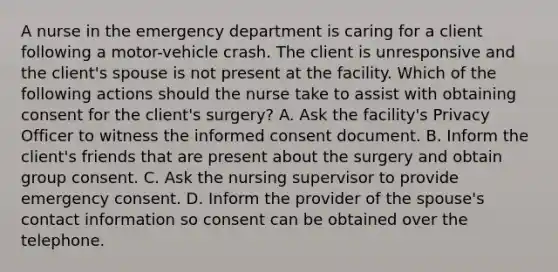 A nurse in the emergency department is caring for a client following a motor-vehicle crash. The client is unresponsive and the client's spouse is not present at the facility. Which of the following actions should the nurse take to assist with obtaining consent for the client's surgery? A. Ask the facility's Privacy Officer to witness the informed consent document. B. Inform the client's friends that are present about the surgery and obtain group consent. C. Ask the nursing supervisor to provide emergency consent. D. Inform the provider of the spouse's contact information so consent can be obtained over the telephone.