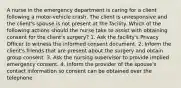 A nurse in the emergency department is caring for a client following a motor-vehicle crash. The client is unresponsive and the client's spouse is not present at the facility. Which of the following actions should the nurse take to assist with obtaining consent for the client's surgery? 1. Ask the facility's Privacy Officer to witness the informed consent document. 2. Inform the client's friends that are present about the surgery and obtain group consent. 3. Ask the nursing supervisor to provide implied emergency consent. 4. Inform the provider of the spouse's contact information so consent can be obtained over the telephone.