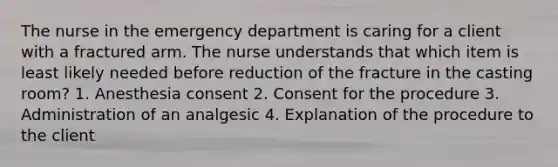 The nurse in the emergency department is caring for a client with a fractured arm. The nurse understands that which item is least likely needed before reduction of the fracture in the casting room? 1. Anesthesia consent 2. Consent for the procedure 3. Administration of an analgesic 4. Explanation of the procedure to the client