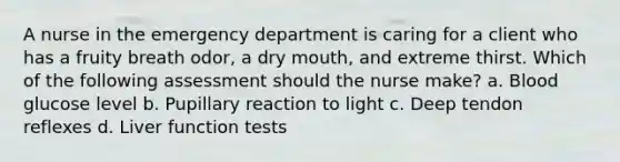 A nurse in the emergency department is caring for a client who has a fruity breath odor, a dry mouth, and extreme thirst. Which of the following assessment should the nurse make? a. Blood glucose level b. Pupillary reaction to light c. Deep tendon reflexes d. Liver function tests