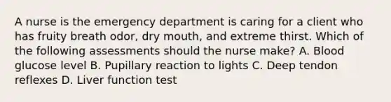 A nurse is the emergency department is caring for a client who has fruity breath odor, dry mouth, and extreme thirst. Which of the following assessments should the nurse make? A. Blood glucose level B. Pupillary reaction to lights C. Deep tendon reflexes D. Liver function test