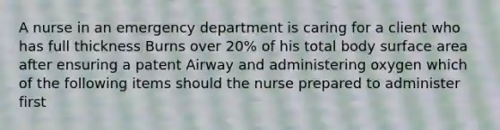 A nurse in an emergency department is caring for a client who has full thickness Burns over 20% of his total body surface area after ensuring a patent Airway and administering oxygen which of the following items should the nurse prepared to administer first