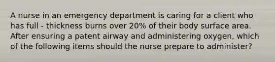 A nurse in an emergency department is caring for a client who has full - thickness burns over 20% of their body surface area. After ensuring a patent airway and administering oxygen, which of the following items should the nurse prepare to administer?