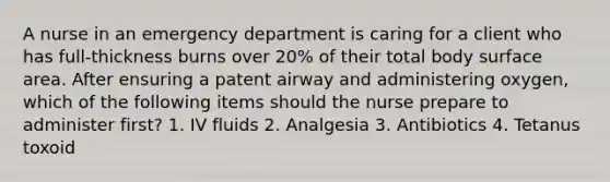 A nurse in an emergency department is caring for a client who has full-thickness burns over 20% of their total body surface area. After ensuring a patent airway and administering oxygen, which of the following items should the nurse prepare to administer first? 1. IV fluids 2. Analgesia 3. Antibiotics 4. Tetanus toxoid