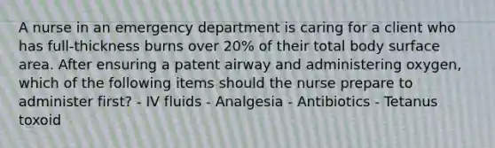 A nurse in an emergency department is caring for a client who has full-thickness burns over 20% of their total body surface area. After ensuring a patent airway and administering oxygen, which of the following items should the nurse prepare to administer first? - IV fluids - Analgesia - Antibiotics - Tetanus toxoid