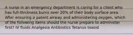 A nurse in an emergency department is caring for a client who has full-thickness burns over 20% of their body surface area. After ensuring a patent airway and administering oxygen, which of the following items should the nurse prepare to administer first? IV fluids Analgesia Antibiotics Tetanus toxoid