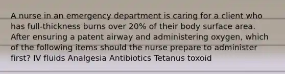 A nurse in an emergency department is caring for a client who has full-thickness burns over 20% of their body surface area. After ensuring a patent airway and administering oxygen, which of the following items should the nurse prepare to administer first? IV fluids Analgesia Antibiotics Tetanus toxoid