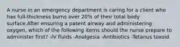 A nurse in an emergency department is caring for a client who has full-thickness burns over 20% of their total body surface.After ensuring a patent airway and administering oxygen, which of the following items should the nurse prepare to administer first? -IV fluids -Analgesia -Antibiotics -Tetanus toxoid