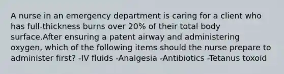 A nurse in an emergency department is caring for a client who has full-thickness burns over 20% of their total body surface.After ensuring a patent airway and administering oxygen, which of the following items should the nurse prepare to administer first? -IV fluids -Analgesia -Antibiotics -Tetanus toxoid