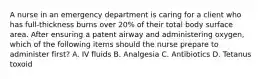 A nurse in an emergency department is caring for a client who has full-thickness burns over 20% of their total body surface area. After ensuring a patent airway and administering oxygen, which of the following items should the nurse prepare to administer first? A. IV fluids B. Analgesia C. Antibiotics D. Tetanus toxoid