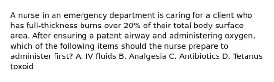 A nurse in an emergency department is caring for a client who has full-thickness burns over 20% of their total body surface area. After ensuring a patent airway and administering oxygen, which of the following items should the nurse prepare to administer first? A. IV fluids B. Analgesia C. Antibiotics D. Tetanus toxoid