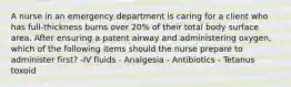 A nurse in an emergency department is caring for a client who has full-thickness burns over 20% of their total body surface area. After ensuring a patent airway and administering oxygen, which of the following items should the nurse prepare to administer first? -IV fluids - Analgesia - Antibiotics - Tetanus toxoid