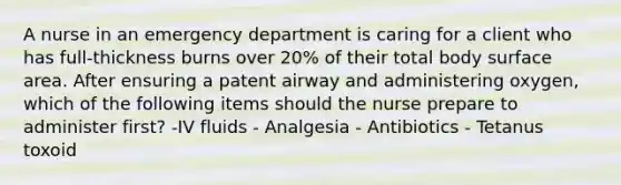 A nurse in an emergency department is caring for a client who has full-thickness burns over 20% of their total body surface area. After ensuring a patent airway and administering oxygen, which of the following items should the nurse prepare to administer first? -IV fluids - Analgesia - Antibiotics - Tetanus toxoid