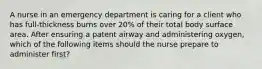 A nurse in an emergency department is caring for a client who has full-thickness burns over 20% of their total body surface area. After ensuring a patent airway and administering oxygen, which of the following items should the nurse prepare to administer first?