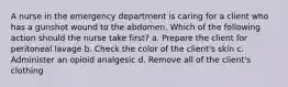 A nurse in the emergency department is caring for a client who has a gunshot wound to the abdomen. Which of the following action should the nurse take first? a. Prepare the client for peritoneal lavage b. Check the color of the client's skin c. Administer an opioid analgesic d. Remove all of the client's clothing