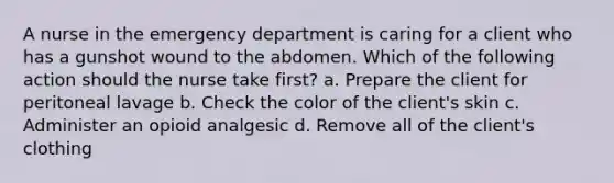 A nurse in the emergency department is caring for a client who has a gunshot wound to the abdomen. Which of the following action should the nurse take first? a. Prepare the client for peritoneal lavage b. Check the color of the client's skin c. Administer an opioid analgesic d. Remove all of the client's clothing