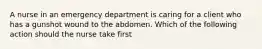 A nurse in an emergency department is caring for a client who has a gunshot wound to the abdomen. Which of the following action should the nurse take first
