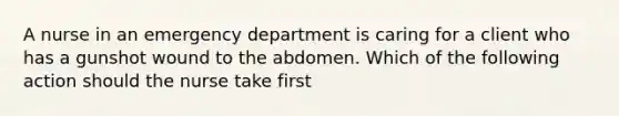 A nurse in an emergency department is caring for a client who has a gunshot wound to the abdomen. Which of the following action should the nurse take first