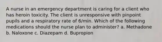 A nurse in an emergency department is caring for a client who has heroin toxicity. The client is unresponsive with pinpoint pupils and a respiratory rate of 6/min. Which of the following medications should the nurse plan to administer? a. Methadone b. Naloxone c. Diazepam d. Bupropion