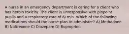 A nurse in an emergency department is caring for a client who has heroin toxicity. The client is unresponsive with pinpoint pupils and a respiratory rate of 6/ min. Which of the following medications should the nurse plan to administer? A) Methadone B) Naltrexone C) Diazepam D) Buproprion