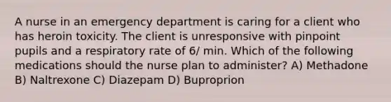 A nurse in an emergency department is caring for a client who has heroin toxicity. The client is unresponsive with pinpoint pupils and a respiratory rate of 6/ min. Which of the following medications should the nurse plan to administer? A) Methadone B) Naltrexone C) Diazepam D) Buproprion