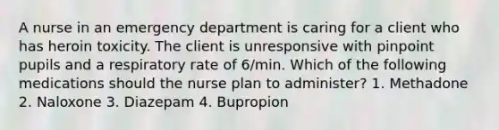 A nurse in an emergency department is caring for a client who has heroin toxicity. The client is unresponsive with pinpoint pupils and a respiratory rate of 6/min. Which of the following medications should the nurse plan to administer? 1. Methadone 2. Naloxone 3. Diazepam 4. Bupropion