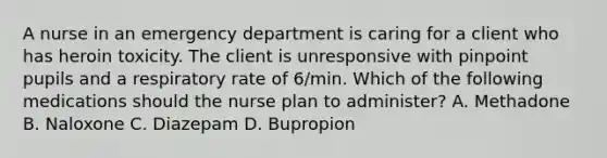 A nurse in an emergency department is caring for a client who has heroin toxicity. The client is unresponsive with pinpoint pupils and a respiratory rate of 6/min. Which of the following medications should the nurse plan to administer? A. Methadone B. Naloxone C. Diazepam D. Bupropion