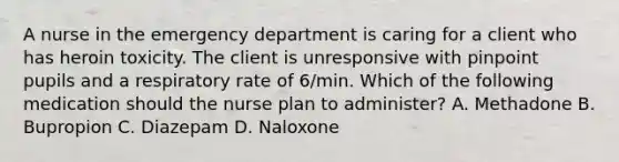 A nurse in the emergency department is caring for a client who has heroin toxicity. The client is unresponsive with pinpoint pupils and a respiratory rate of 6/min. Which of the following medication should the nurse plan to administer? A. Methadone B. Bupropion C. Diazepam D. Naloxone