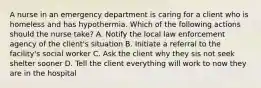 A nurse in an emergency department is caring for a client who is homeless and has hypothermia. Which of the following actions should the nurse take? A. Notify the local law enforcement agency of the client's situation B. Initiate a referral to the facility's social worker C. Ask the client why they sis not seek shelter sooner D. Tell the client everything will work to now they are in the hospital