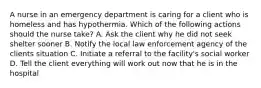 A nurse in an emergency department is caring for a client who is homeless and has hypothermia. Which of the following actions should the nurse take? A. Ask the client why he did not seek shelter sooner B. Notify the local law enforcement agency of the clients situation C. Initiate a referral to the facility's social worker D. Tell the client everything will work out now that he is in the hospital