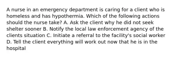 A nurse in an emergency department is caring for a client who is homeless and has hypothermia. Which of the following actions should the nurse take? A. Ask the client why he did not seek shelter sooner B. Notify the local law enforcement agency of the clients situation C. Initiate a referral to the facility's social worker D. Tell the client everything will work out now that he is in the hospital