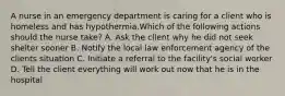 A nurse in an emergency department is caring for a client who is homeless and has hypothermia.Which of the following actions should the nurse take? A. Ask the client why he did not seek shelter sooner B. Notify the local law enforcement agency of the clients situation C. Initiate a referral to the facility's social worker D. Tell the client everything will work out now that he is in the hospital