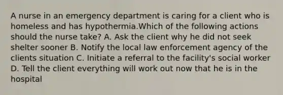 A nurse in an emergency department is caring for a client who is homeless and has hypothermia.Which of the following actions should the nurse take? A. Ask the client why he did not seek shelter sooner B. Notify the local law enforcement agency of the clients situation C. Initiate a referral to the facility's social worker D. Tell the client everything will work out now that he is in the hospital