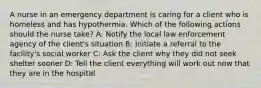 A nurse in an emergency department is caring for a client who is homeless and has hypothermia. Which of the following actions should the nurse take? A: Notify the local law enforcement agency of the client's situation B: Initiate a referral to the facility's social worker C: Ask the client why they did not seek shelter sooner D: Tell the client everything will work out now that they are in the hospital