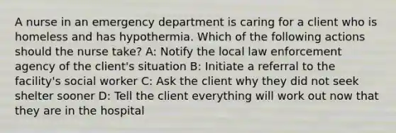 A nurse in an emergency department is caring for a client who is homeless and has hypothermia. Which of the following actions should the nurse take? A: Notify the local law enforcement agency of the client's situation B: Initiate a referral to the facility's social worker C: Ask the client why they did not seek shelter sooner D: Tell the client everything will work out now that they are in the hospital