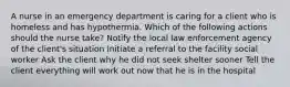 A nurse in an emergency department is caring for a client who is homeless and has hypothermia. Which of the following actions should the nurse take? Notify the local law enforcement agency of the client's situation Initiate a referral to the facility social worker Ask the client why he did not seek shelter sooner Tell the client everything will work out now that he is in the hospital