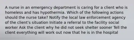 A nurse in an emergency department is caring for a client who is homeless and has hypothermia. Which of the following actions should the nurse take? Notify the local law enforcement agency of the client's situation Initiate a referral to the facility social worker Ask the client why he did not seek shelter sooner Tell the client everything will work out now that he is in the hospital