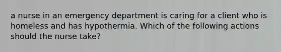 a nurse in an emergency department is caring for a client who is homeless and has hypothermia. Which of the following actions should the nurse take?