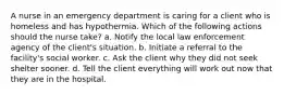 A nurse in an emergency department is caring for a client who is homeless and has hypothermia. Which of the following actions should the nurse take? a. Notify the local law enforcement agency of the client's situation. b. Initiate a referral to the facility's social worker. c. Ask the client why they did not seek shelter sooner. d. Tell the client everything will work out now that they are in the hospital.