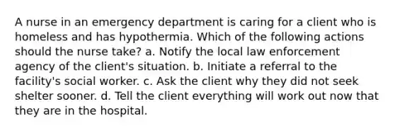 A nurse in an emergency department is caring for a client who is homeless and has hypothermia. Which of the following actions should the nurse take? a. Notify the local law enforcement agency of the client's situation. b. Initiate a referral to the facility's social worker. c. Ask the client why they did not seek shelter sooner. d. Tell the client everything will work out now that they are in the hospital.