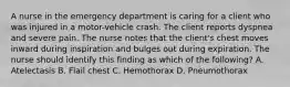 A nurse in the emergency department is caring for a client who was injured in a motor-vehicle crash. The client reports dyspnea and severe pain. The nurse notes that the client's chest moves inward during inspiration and bulges out during expiration. The nurse should identify this finding as which of the following? A. Atelectasis B. Flail chest C. Hemothorax D. Pneumothorax