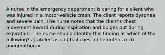 A nurse in the emergency department is caring for a client who was injured in a motor-vehicle crash. The client reports dyspnea and severe pain. The nurse notes that the client's chest movement inward during inspiration and bulges out during expiration. The nurse should identify this finding as which of the following? a) atelectasis b) flail chest c) hemothorax d) pneumothorax