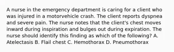 A nurse in the emergency department is caring for a client who was injured in a motorvehicle crash. The client reports dyspnea and severe pain. The nurse notes that the client's chest moves inward during inspiration and bulges out during expiration. The nurse should identify this finding as which of the following? A. Atelectasis B. Flail chest C. Hemothorax D. Pneumothorax