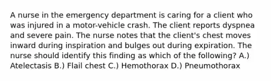 A nurse in the emergency department is caring for a client who was injured in a motor-vehicle crash. The client reports dyspnea and severe pain. The nurse notes that the client's chest moves inward during inspiration and bulges out during expiration. The nurse should identify this finding as which of the following? A.) Atelectasis B.) Flail chest C.) Hemothorax D.) Pneumothorax