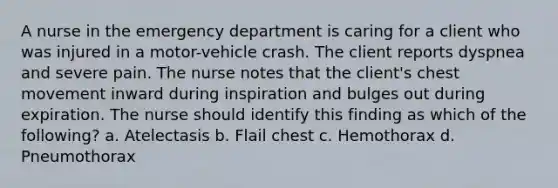 A nurse in the emergency department is caring for a client who was injured in a motor-vehicle crash. The client reports dyspnea and severe pain. The nurse notes that the client's chest movement inward during inspiration and bulges out during expiration. The nurse should identify this finding as which of the following? a. Atelectasis b. Flail chest c. Hemothorax d. Pneumothorax